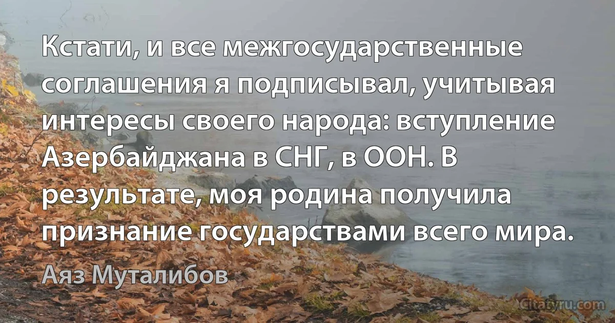 Кстати, и все межгосударственные соглашения я подписывал, учитывая интересы своего народа: вступление Азербайджана в СНГ, в ООН. В результате, моя родина получила признание государствами всего мира. (Аяз Муталибов)