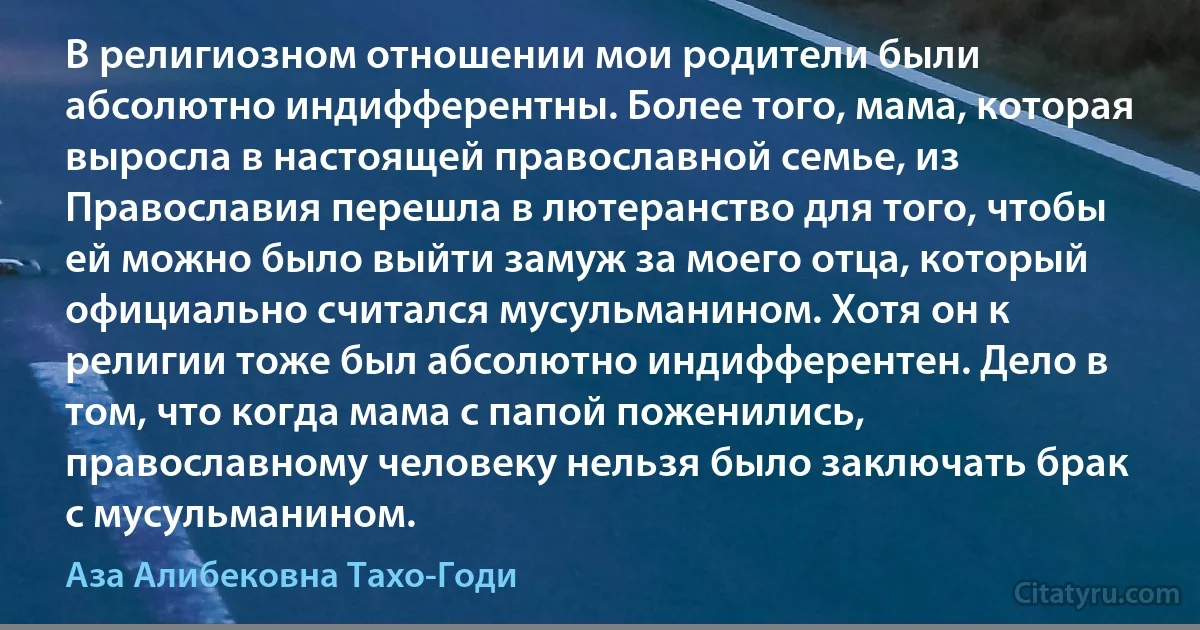 В религиозном отношении мои родители были абсолютно индифферентны. Более того, мама, которая выросла в настоящей православной семье, из Православия перешла в лютеранство для того, чтобы ей можно было выйти замуж за моего отца, который официально считался мусульманином. Хотя он к религии тоже был абсолютно индифферентен. Дело в том, что когда мама с папой поженились, православному человеку нельзя было заключать брак с мусульманином. (Аза Алибековна Тахо-Годи)