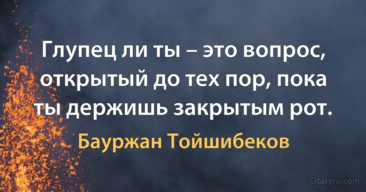 Глупец ли ты – это вопрос, открытый до тех пор, пока ты держишь закрытым рот. (Бауржан Тойшибеков)