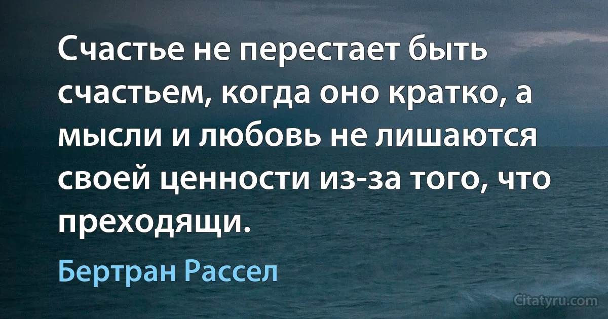 Счастье не перестает быть счастьем, когда оно кратко, а мысли и любовь не лишаются своей ценности из-за того, что преходящи. (Бертран Рассел)