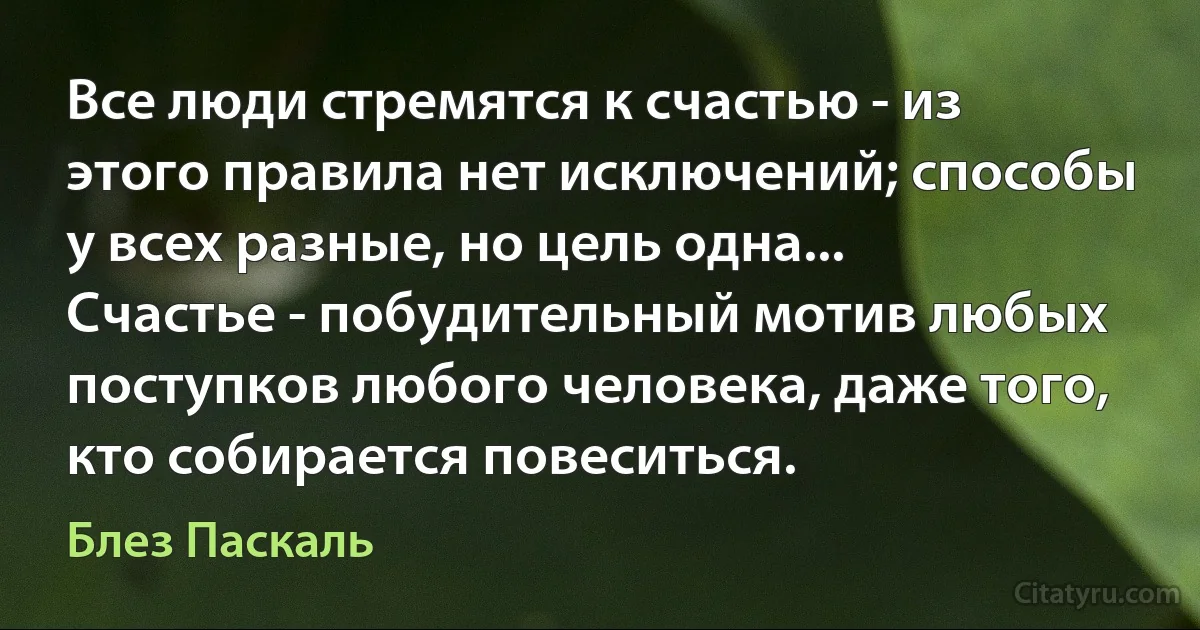 Все люди стремятся к счастью - из этого правила нет исключений; способы у всех разные, но цель одна... Счастье - побудительный мотив любых поступков любого человека, даже того, кто собирается повеситься. (Блез Паскаль)