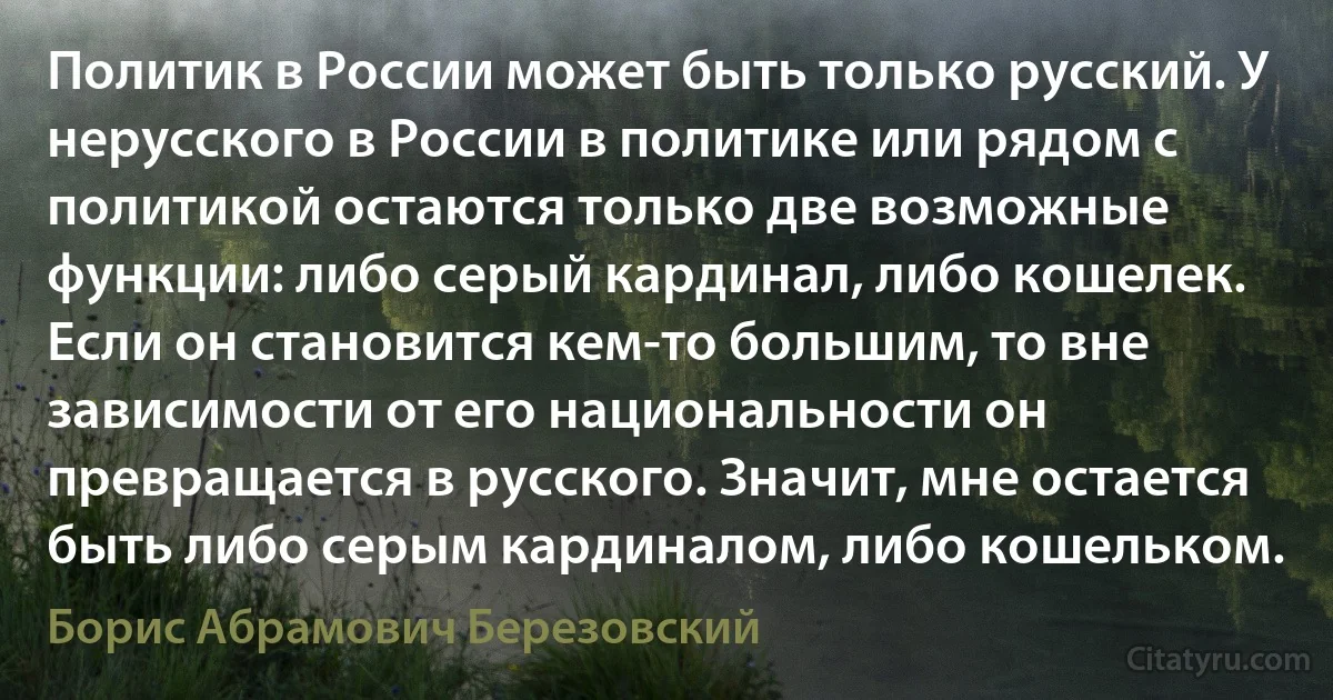 Политик в России может быть только русский. У нерусского в России в политике или рядом с политикой остаются только две возможные функции: либо серый кардинал, либо кошелек. Если он становится кем-то большим, то вне зависимости от его национальности он превращается в русского. Значит, мне остается быть либо серым кардиналом, либо кошельком. (Борис Абрамович Березовский)