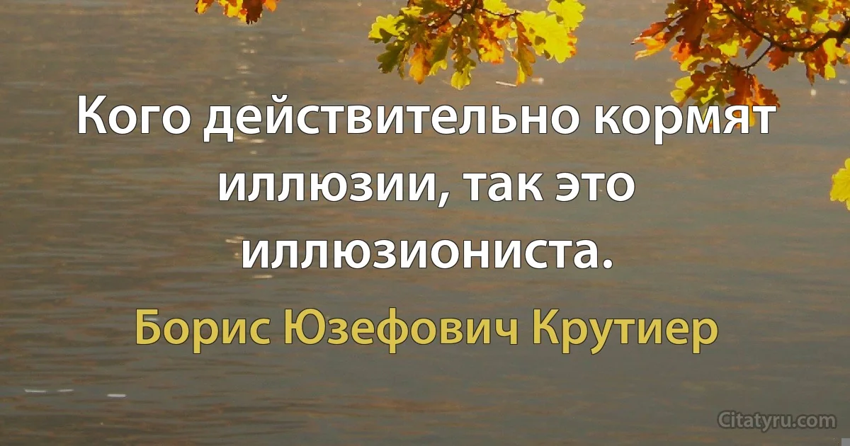 Кого действительно кормят иллюзии, так это иллюзиониста. (Борис Юзефович Крутиер)