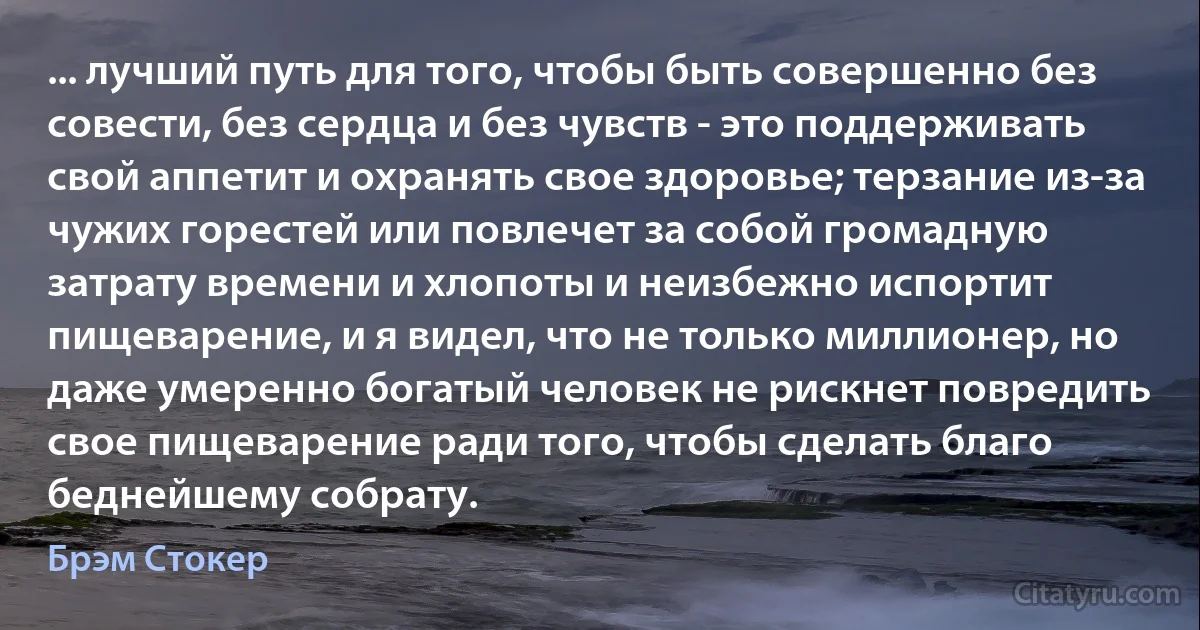 ... лучший путь для того, чтобы быть совершенно без совести, без сердца и без чувств - это поддерживать свой аппетит и охранять свое здоровье; терзание из-за чужих горестей или повлечет за собой громадную затрату времени и хлопоты и неизбежно испортит пищеварение, и я видел, что не только миллионер, но даже умеренно богатый человек не рискнет повредить свое пищеварение ради того, чтобы сделать благо беднейшему собрату. (Брэм Стокер)