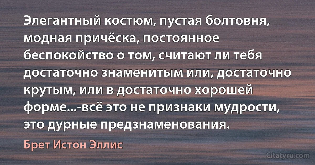 Элегантный костюм, пустая болтовня, модная причёска, постоянное беспокойство о том, считают ли тебя достаточно знаменитым или, достаточно крутым, или в достаточно хорошей форме...-всё это не признаки мудрости, это дурные предзнаменования. (Брет Истон Эллис)