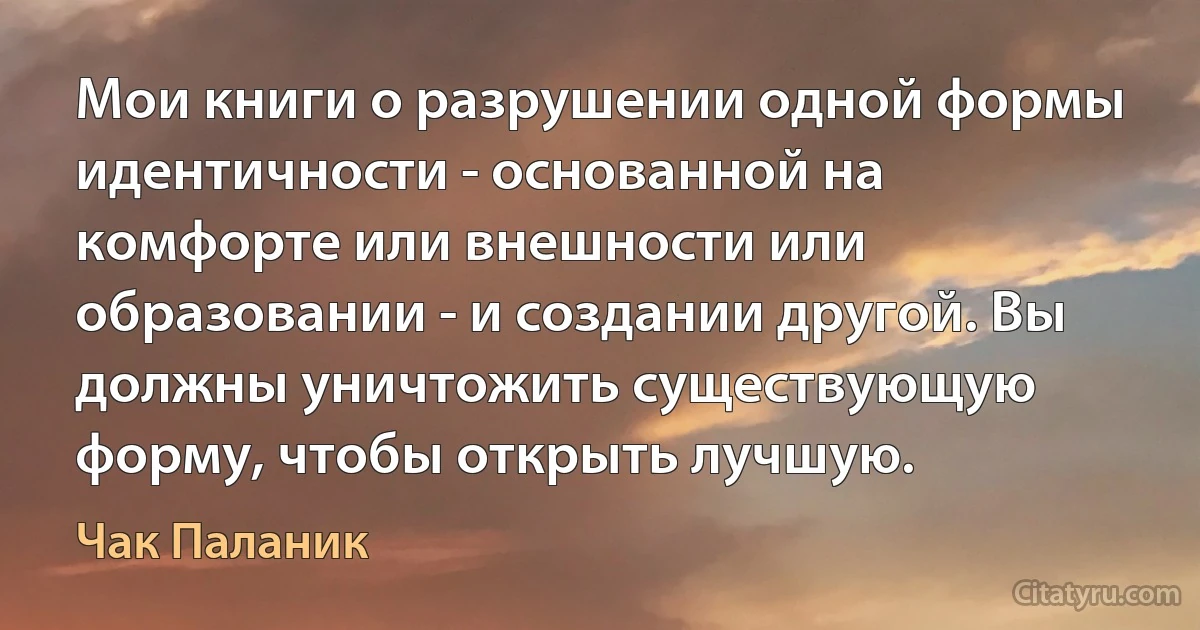 Мои книги о разрушении одной формы идентичности - основанной на комфорте или внешности или образовании - и создании другой. Вы должны уничтожить существующую форму, чтобы открыть лучшую. (Чак Паланик)