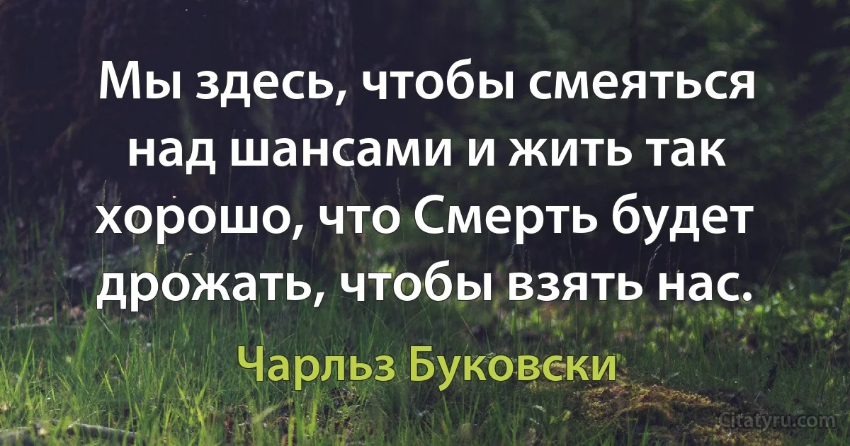 Мы здесь, чтобы смеяться над шансами и жить так хорошо, что Смерть будет дрожать, чтобы взять нас. (Чарльз Буковски)