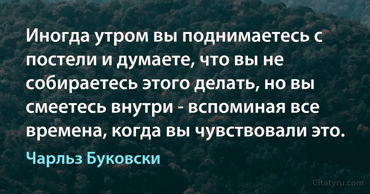 Иногда утром вы поднимаетесь с постели и думаете, что вы не собираетесь этого делать, но вы смеетесь внутри - вспоминая все времена, когда вы чувствовали это. (Чарльз Буковски)