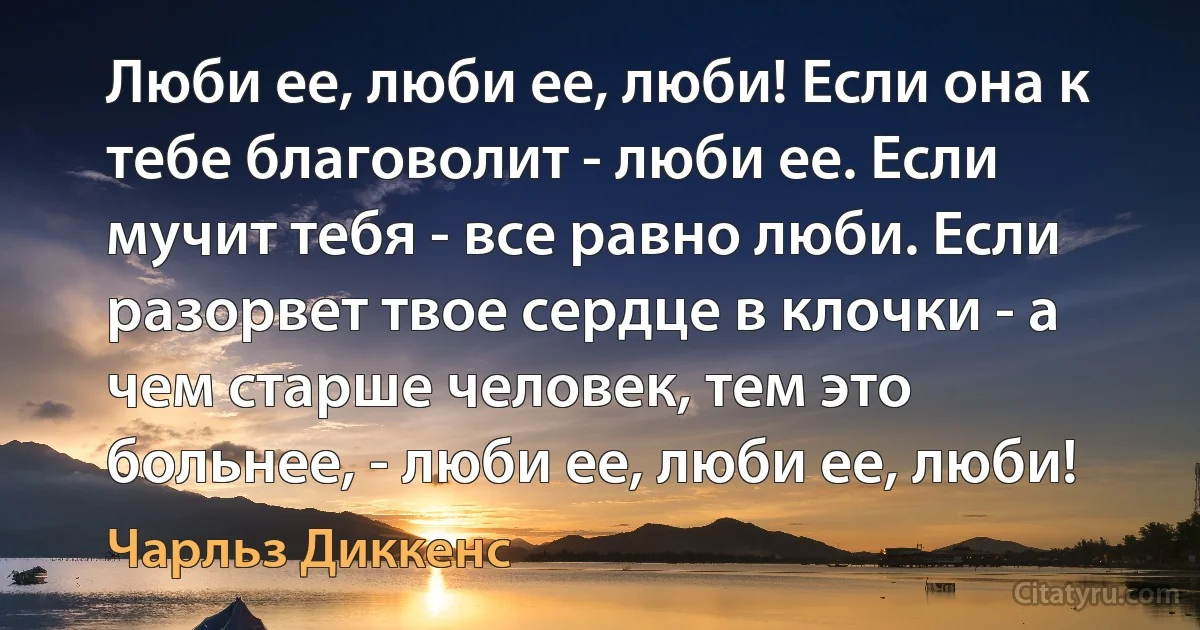 Люби ее, люби ее, люби! Если она к тебе благоволит - люби ее. Если мучит тебя - все равно люби. Если разорвет твое сердце в клочки - а чем старше человек, тем это больнее, - люби ее, люби ее, люби! (Чарльз Диккенс)