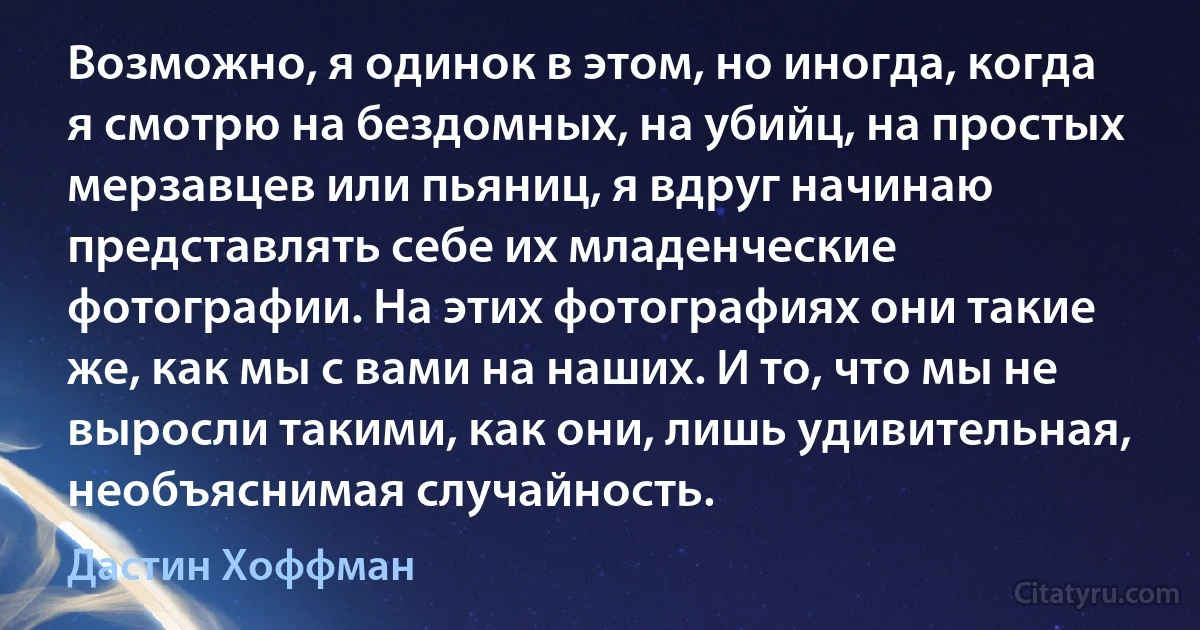 Возможно, я одинок в этом, но иногда, когда я смотрю на бездомных, на убийц, на простых мерзавцев или пьяниц, я вдруг начинаю представлять себе их младенческие фотографии. На этих фотографиях они такие же, как мы с вами на наших. И то, что мы не выросли такими, как они, лишь удивительная, необъяснимая случайность. (Дастин Хоффман)