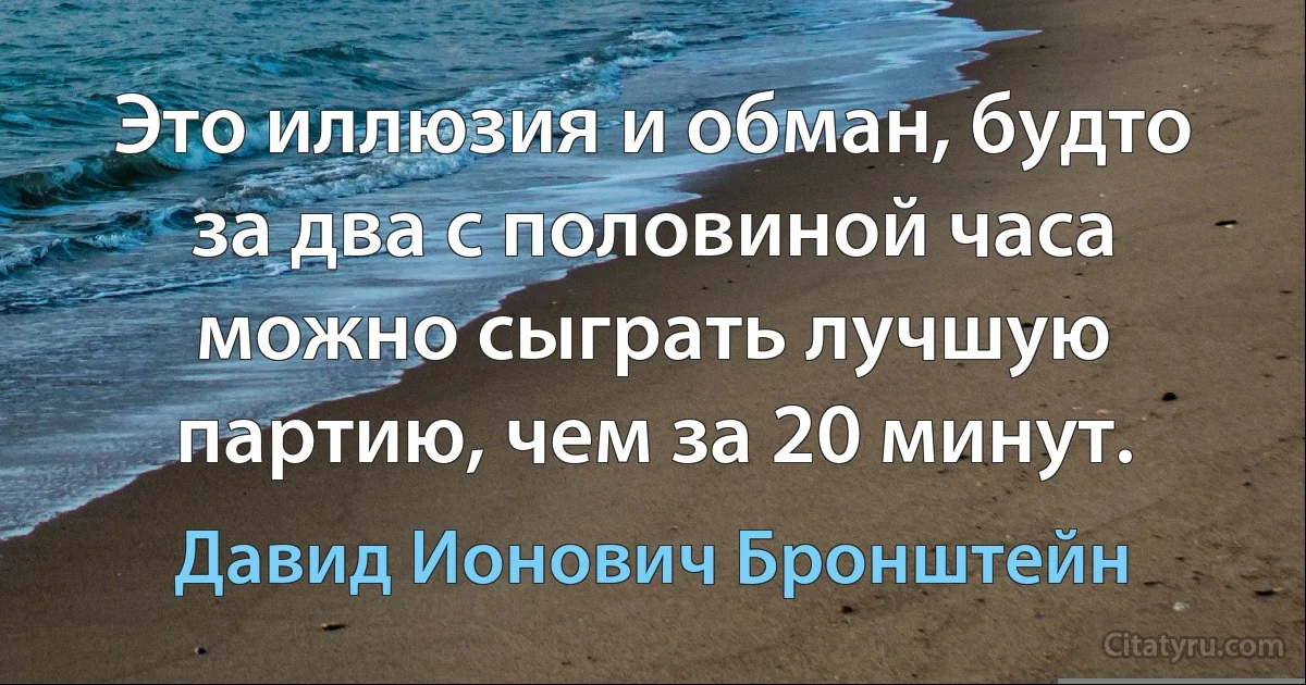 Это иллюзия и обман, будто за два с половиной часа можно сыграть лучшую партию, чем за 20 минут. (Давид Ионович Бронштейн)