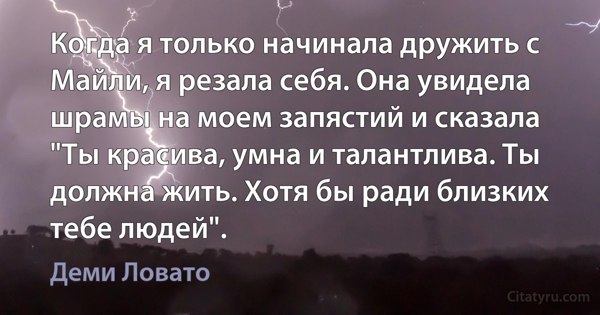 Когда я только начинала дружить с Майли, я резала себя. Она увидела шрамы на моем запястий и сказала "Ты красива, умна и талантлива. Ты должна жить. Хотя бы ради близких тебе людей". (Деми Ловато)