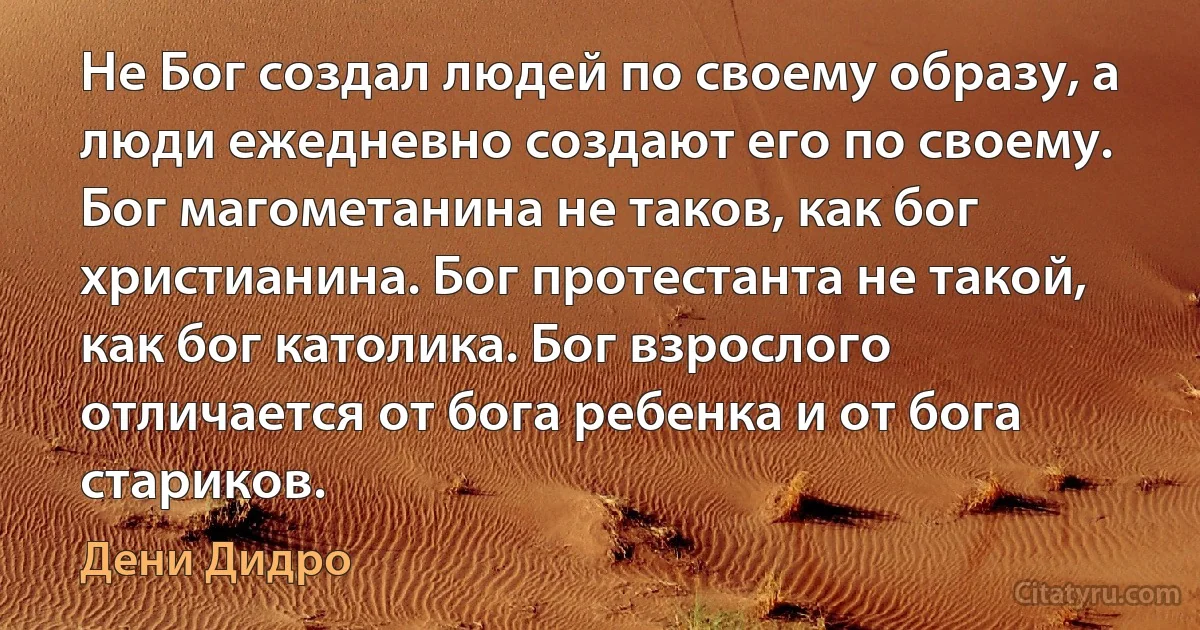 Не Бог создал людей по своему образу, а люди ежедневно создают его по своему. Бог магометанина не таков, как бог христианина. Бог протестанта не такой, как бог католика. Бог взрослого отличается от бога ребенка и от бога стариков. (Дени Дидро)