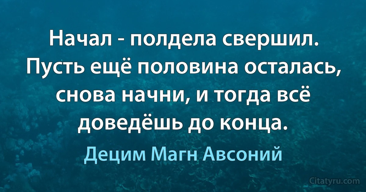 Начал - полдела свершил. Пусть ещё половина осталась, снова начни, и тогда всё доведёшь до конца. (Децим Магн Авсоний)