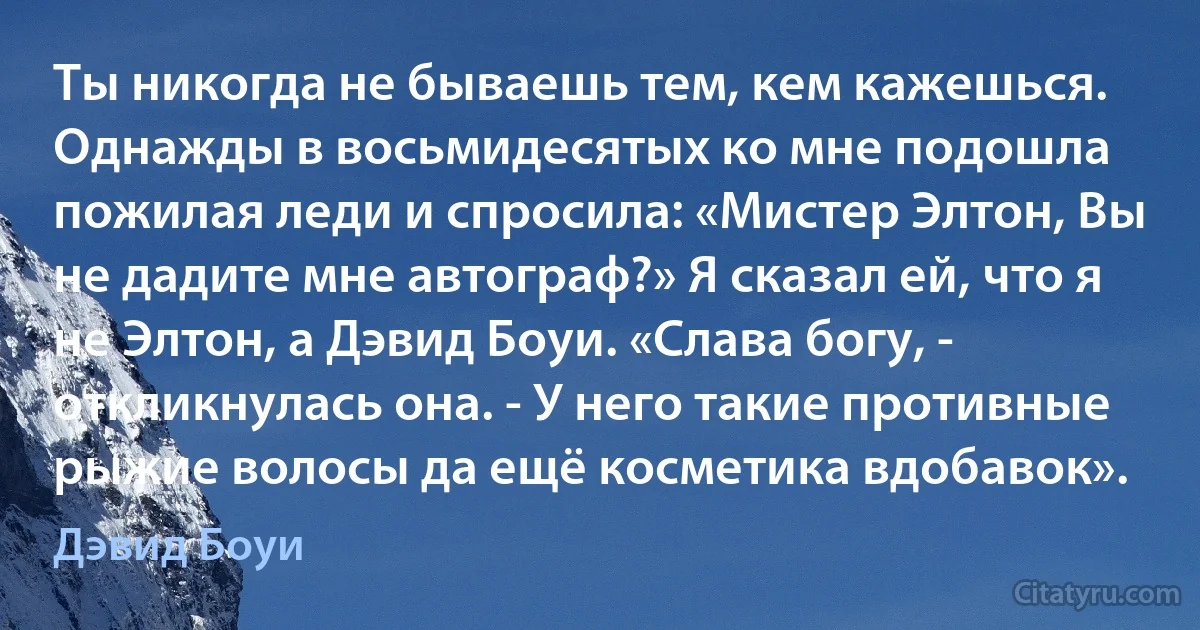 Ты никогда не бываешь тем, кем кажешься. Однажды в восьмидесятых ко мне подошла пожилая леди и спросила: «Мистер Элтон, Вы не дадите мне автограф?» Я сказал ей, что я не Элтон, а Дэвид Боуи. «Слава богу, - откликнулась она. - У него такие противные рыжие волосы да ещё косметика вдобавок». (Дэвид Боуи)