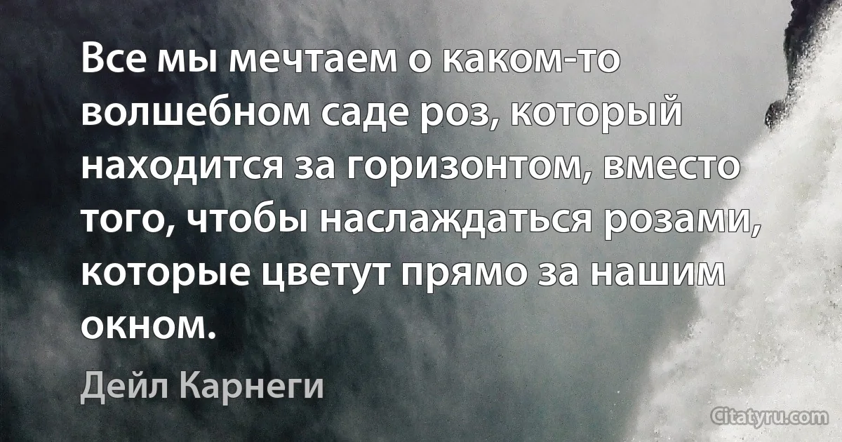 Все мы мечтаем о каком-то волшебном саде роз, который находится за горизонтом, вместо того, чтобы наслаждаться розами, которые цветут прямо за нашим окном. (Дейл Карнеги)