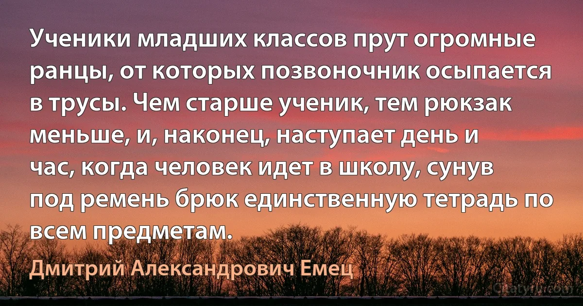 Ученики младших классов прут огромные ранцы, от которых позвоночник осыпается в трусы. Чем старше ученик, тем рюкзак меньше, и, наконец, наступает день и час, когда человек идет в школу, сунув под ремень брюк единственную тетрадь по всем предметам. (Дмитрий Александрович Емец)