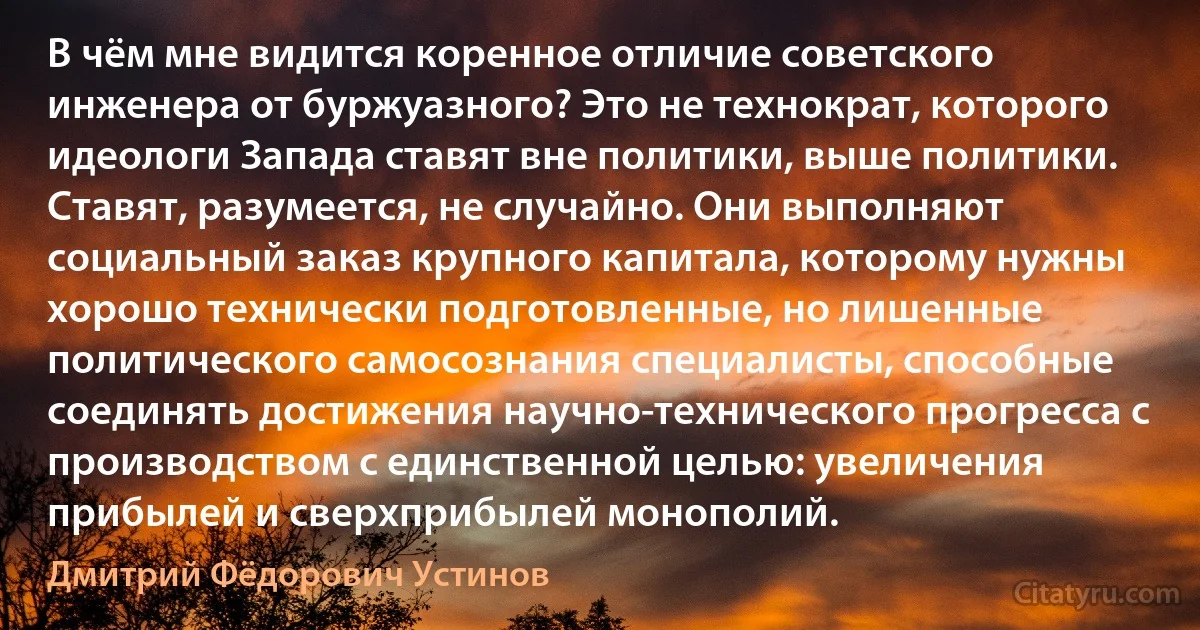 В чём мне видится коренное отличие советского инженера от буржуазного? Это не технократ, которого идеологи Запада ставят вне политики, выше политики. Ставят, разумеется, не случайно. Они выполняют социальный заказ крупного капитала, которому нужны хорошо технически подготовленные, но лишенные политического самосознания специалисты, способные соединять достижения научно-технического прогресса с производством с единственной целью: увеличения прибылей и сверхприбылей монополий. (Дмитрий Фёдорович Устинов)