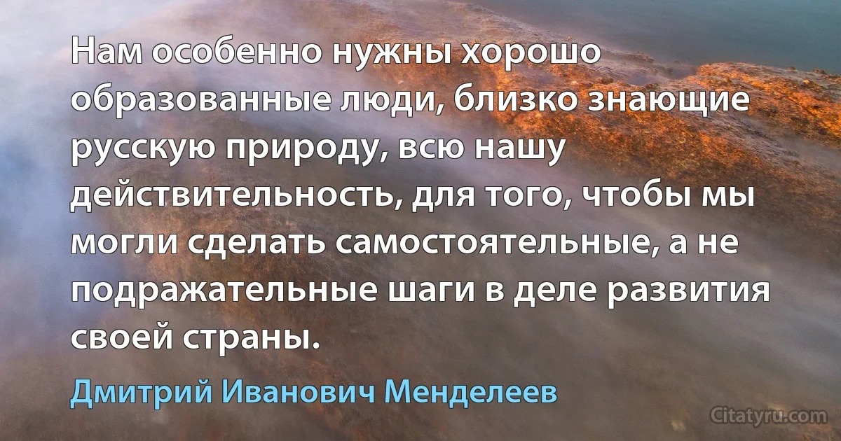 Нам особенно нужны хорошо образованные люди, близко знающие русскую природу, всю нашу действительность, для того, чтобы мы могли сделать самостоятельные, а не подражательные шаги в деле развития своей страны. (Дмитрий Иванович Менделеев)