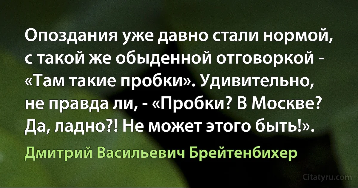 Опоздания уже давно стали нормой, с такой же обыденной отговоркой - «Там такие пробки». Удивительно, не правда ли, - «Пробки? В Москве? Да, ладно?! Не может этого быть!». (Дмитрий Васильевич Брейтенбихер)