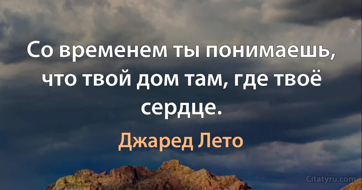 Со временем ты понимаешь, что твой дом там, где твоё сердце. (Джаред Лето)