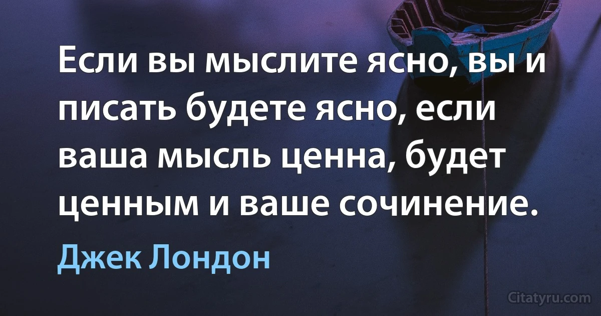 Если вы мыслите ясно, вы и писать будете ясно, если ваша мысль ценна, будет ценным и ваше сочинение. (Джек Лондон)