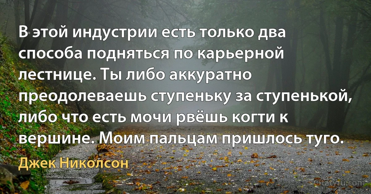 В этой индустрии есть только два способа подняться по карьерной лестнице. Ты либо аккуратно преодолеваешь ступеньку за ступенькой, либо что есть мочи рвёшь когти к вершине. Моим пальцам пришлось туго. (Джек Николсон)