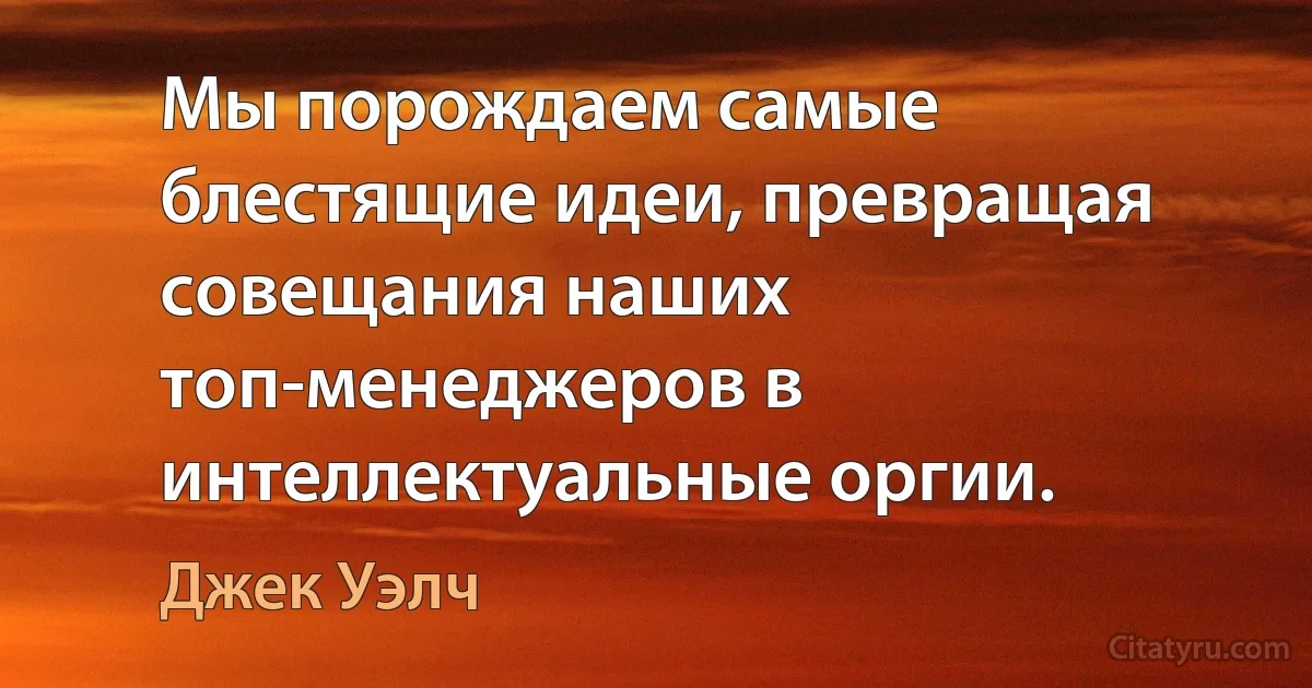 Мы порождаем самые блестящие идеи, превращая совещания наших топ-менеджеров в интеллектуальные оргии. (Джек Уэлч)