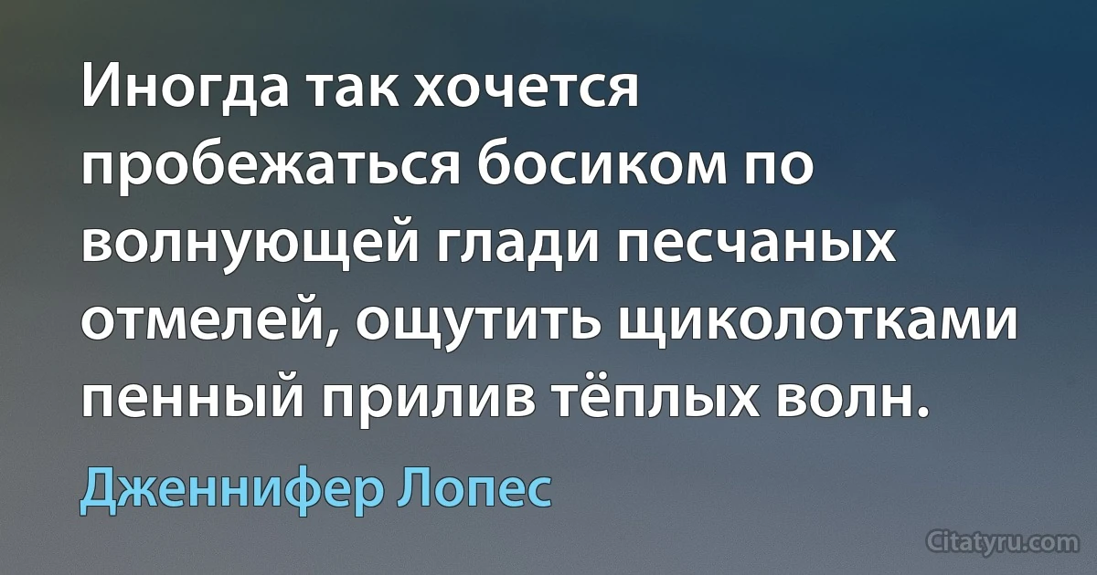 Иногда так хочется пробежаться босиком по волнующей глади песчаных отмелей, ощутить щиколотками пенный прилив тёплых волн. (Дженнифер Лопес)