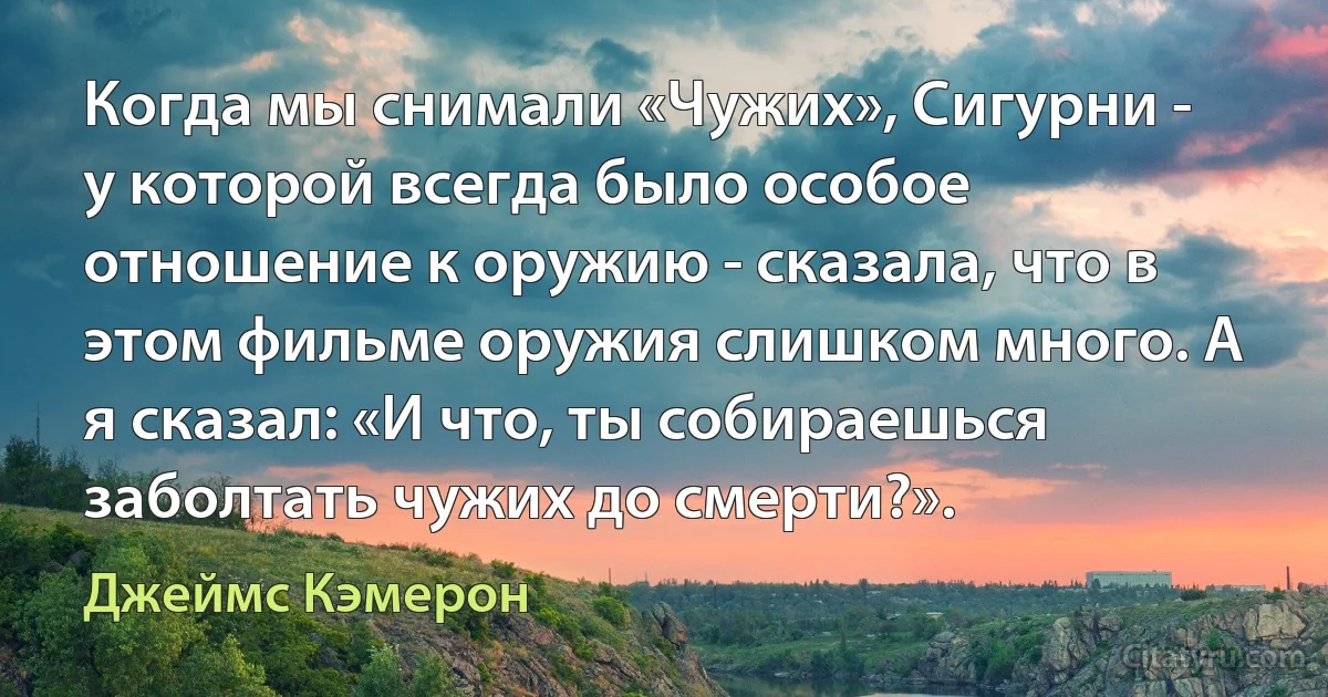 Когда мы снимали «Чужих», Сигурни - у которой всегда было особое отношение к оружию - сказала, что в этом фильме оружия слишком много. А я сказал: «И что, ты собираешься заболтать чужих до смерти?». (Джеймс Кэмерон)