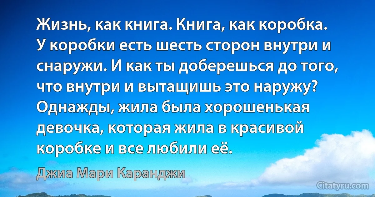 Жизнь, как книга. Книга, как коробка. У коробки есть шесть сторон внутри и снаружи. И как ты доберешься до того, что внутри и вытащишь это наружу?
Однажды, жила была хорошенькая девочка, которая жила в красивой коробке и все любили её. (Джиа Мари Каранджи)