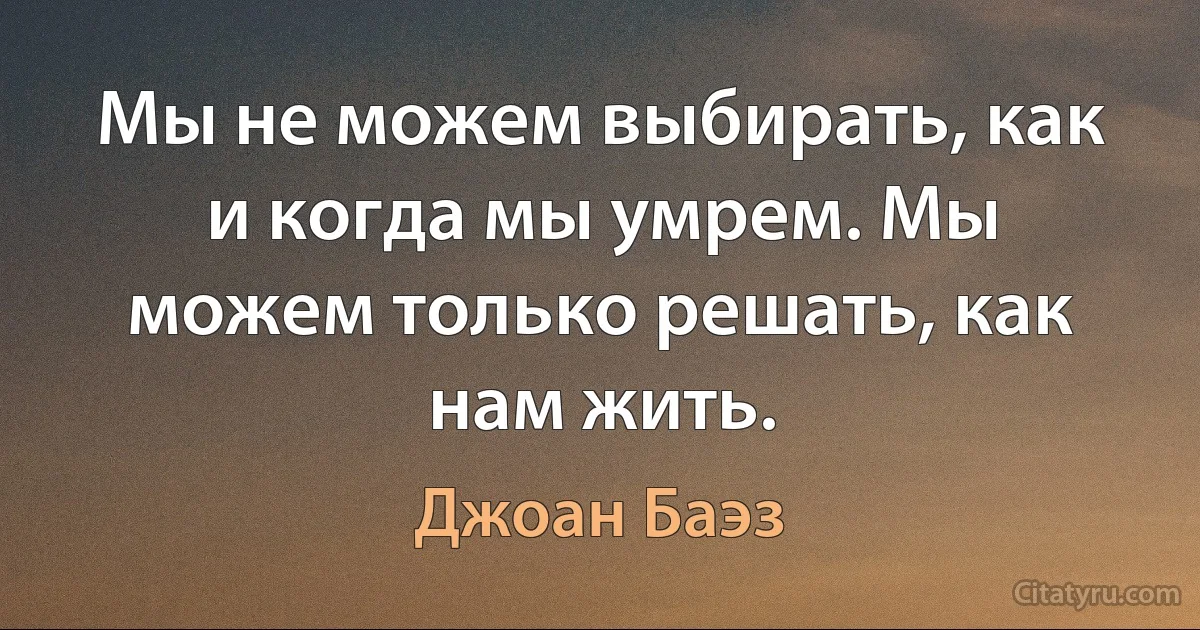 Мы не можем выбирать, как и когда мы умрем. Мы можем только решать, как нам жить. (Джоан Баэз)