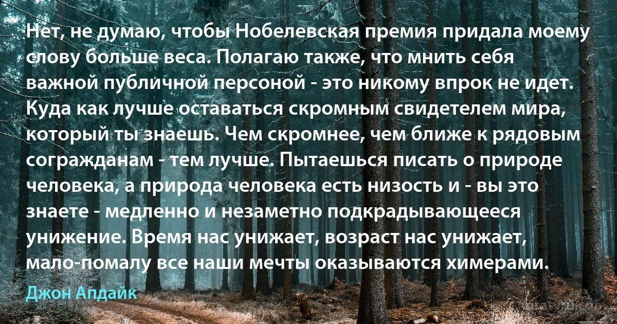 Нет, не думаю, чтобы Нобелевская премия придала моему слову больше веса. Полагаю также, что мнить себя важной публичной персоной - это никому впрок не идет. Куда как лучше оставаться скромным свидетелем мира, который ты знаешь. Чем скромнее, чем ближе к рядовым согражданам - тем лучше. Пытаешься писать о природе человека, а природа человека есть низость и - вы это знаете - медленно и незаметно подкрадывающееся унижение. Время нас унижает, возраст нас унижает, мало-помалу все наши мечты оказываются химерами. (Джон Апдайк)