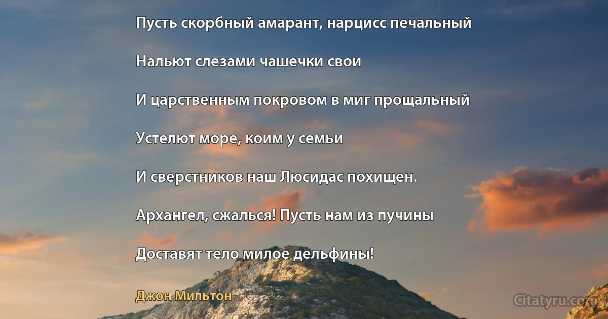 Пусть скорбный амарант, нарцисс печальный

Нальют слезами чашечки свои

И царственным покровом в миг прощальный

Устелют море, коим у семьи

И сверстников наш Люсидас похищен.

Архангел, сжалься! Пусть нам из пучины

Доставят тело милое дельфины! (Джон Мильтон)