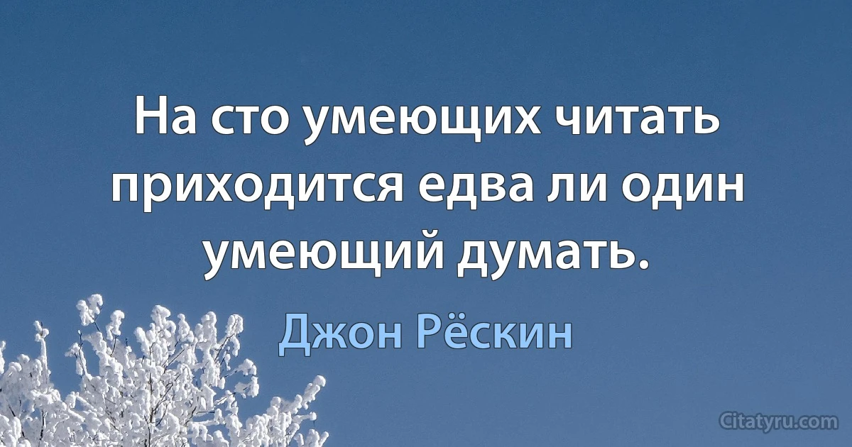 На сто умеющих читать приходится едва ли один умеющий думать. (Джон Рёскин)