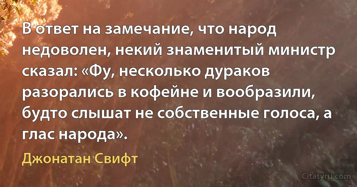 В ответ на замечание, что народ недоволен, некий знаменитый министр сказал: «Фу, несколько дураков разорались в кофейне и вообразили, будто слышат не собственные голоса, а глас народа». (Джонатан Свифт)