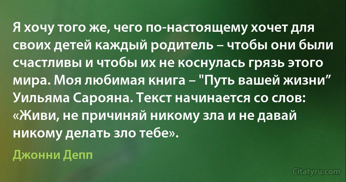 Я хочу того же, чего по-настоящему хочет для своих детей каждый родитель – чтобы они были счастливы и чтобы их не коснулась грязь этого мира. Моя любимая книга – "Путь вашей жизни” Уильяма Сарояна. Текст начинается со слов: «Живи, не причиняй никому зла и не давай никому делать зло тебе». (Джонни Депп)