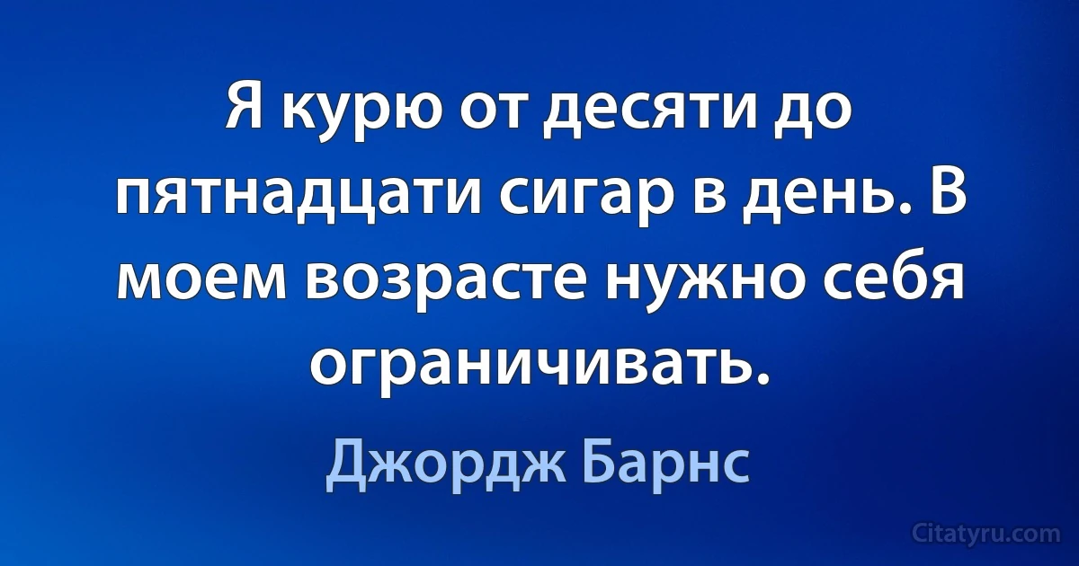 Я курю от десяти до пятнадцати сигар в день. В моем возрасте нужно себя ограничивать. (Джордж Барнс)