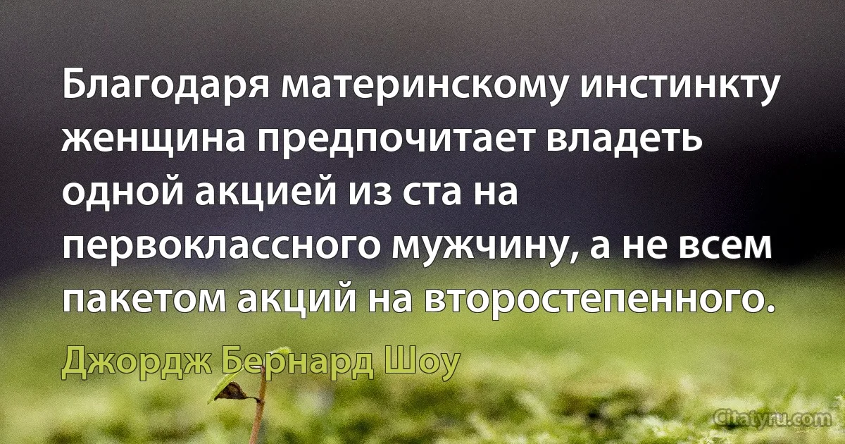 Благодаря материнскому инстинкту женщина предпочитает владеть одной акцией из ста на первоклассного мужчину, а не всем пакетом акций на второстепенного. (Джордж Бернард Шоу)