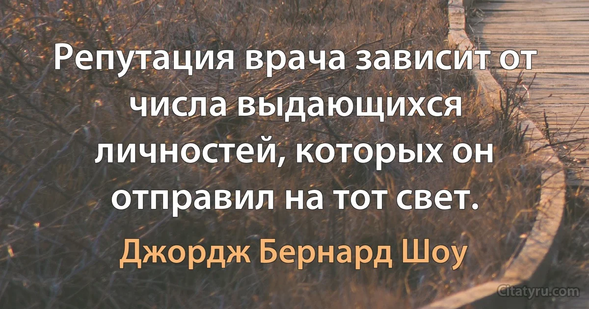 Репутация врача зависит от числа выдающихся личностей, которых он отправил на тот свет. (Джордж Бернард Шоу)