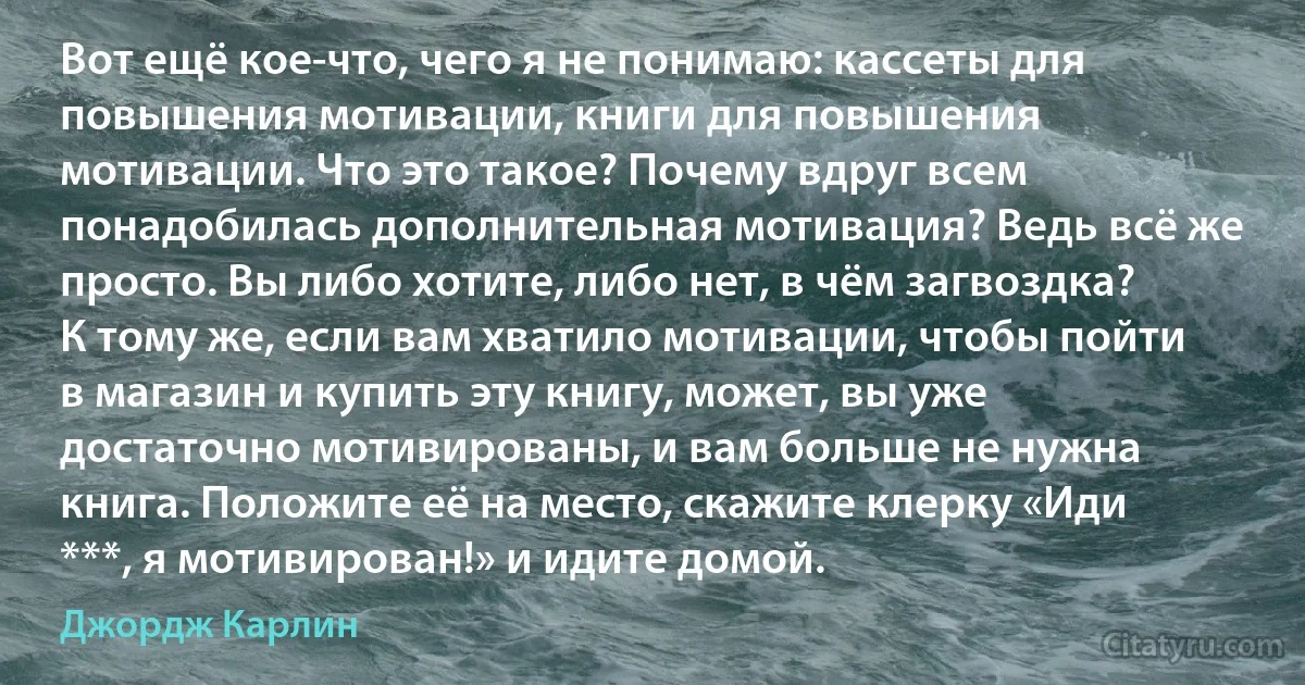 Вот ещё кое-что, чего я не понимаю: кассеты для повышения мотивации, книги для повышения мотивации. Что это такое? Почему вдруг всем понадобилась дополнительная мотивация? Ведь всё же просто. Вы либо хотите, либо нет, в чём загвоздка? К тому же, если вам хватило мотивации, чтобы пойти в магазин и купить эту книгу, может, вы уже достаточно мотивированы, и вам больше не нужна книга. Положите её на место, скажите клерку «Иди ***, я мотивирован!» и идите домой. (Джордж Карлин)