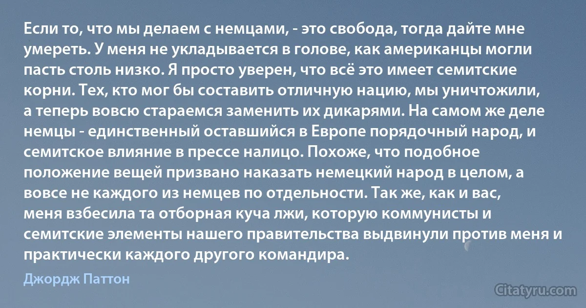 Если то, что мы делаем с немцами, - это свобода, тогда дайте мне умереть. У меня не укладывается в голове, как американцы могли пасть столь низко. Я просто уверен, что всё это имеет семитские корни. Тех, кто мог бы составить отличную нацию, мы уничтожили, а теперь вовсю стараемся заменить их дикарями. На самом же деле немцы - единственный оставшийся в Европе порядочный народ, и семитское влияние в прессе налицо. Похоже, что подобное положение вещей призвано наказать немецкий народ в целом, а вовсе не каждого из немцев по отдельности. Так же, как и вас, меня взбесила та отборная куча лжи, которую коммунисты и семитские элементы нашего правительства выдвинули против меня и практически каждого другого командира. (Джордж Паттон)