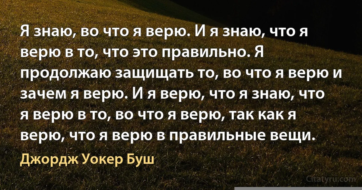 Я знаю, во что я верю. И я знаю, что я верю в то, что это правильно. Я продолжаю защищать то, во что я верю и зачем я верю. И я верю, что я знаю, что я верю в то, во что я верю, так как я верю, что я верю в правильные вещи. (Джордж Уокер Буш)