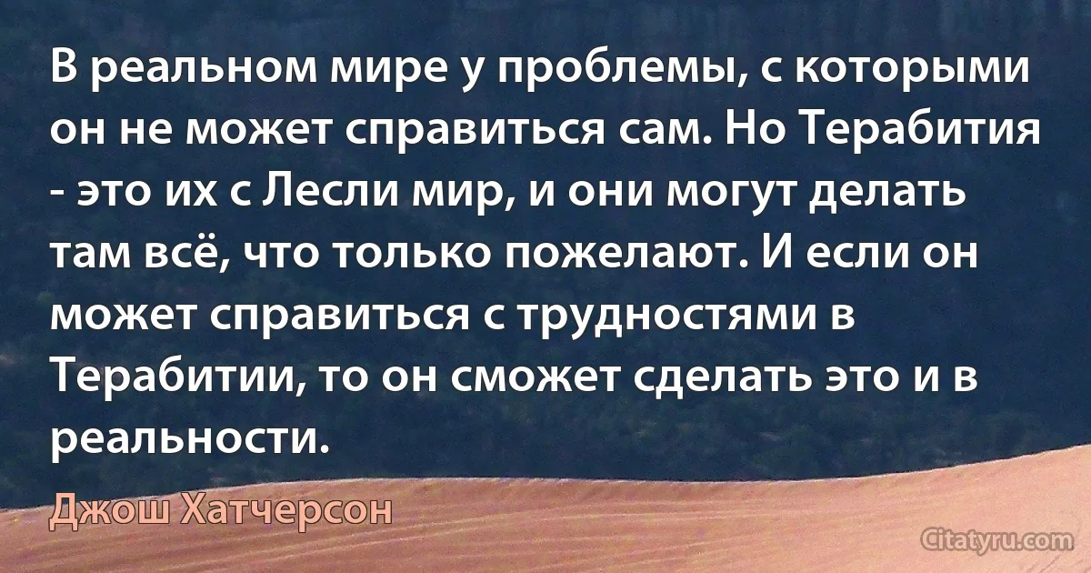 В реальном мире у проблемы, с которыми он не может справиться сам. Но Терабития - это их с Лесли мир, и они могут делать там всё, что только пожелают. И если он может справиться с трудностями в Терабитии, то он сможет сделать это и в реальности. (Джош Хатчерсон)