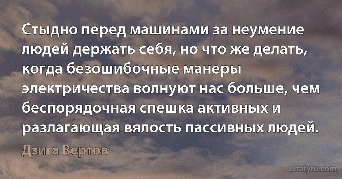 Стыдно перед машинами за неумение людей держать себя, но что же делать, когда безошибочные манеры электричества волнуют нас больше, чем беспорядочная спешка активных и разлагающая вялость пассивных людей. (Дзига Вертов)