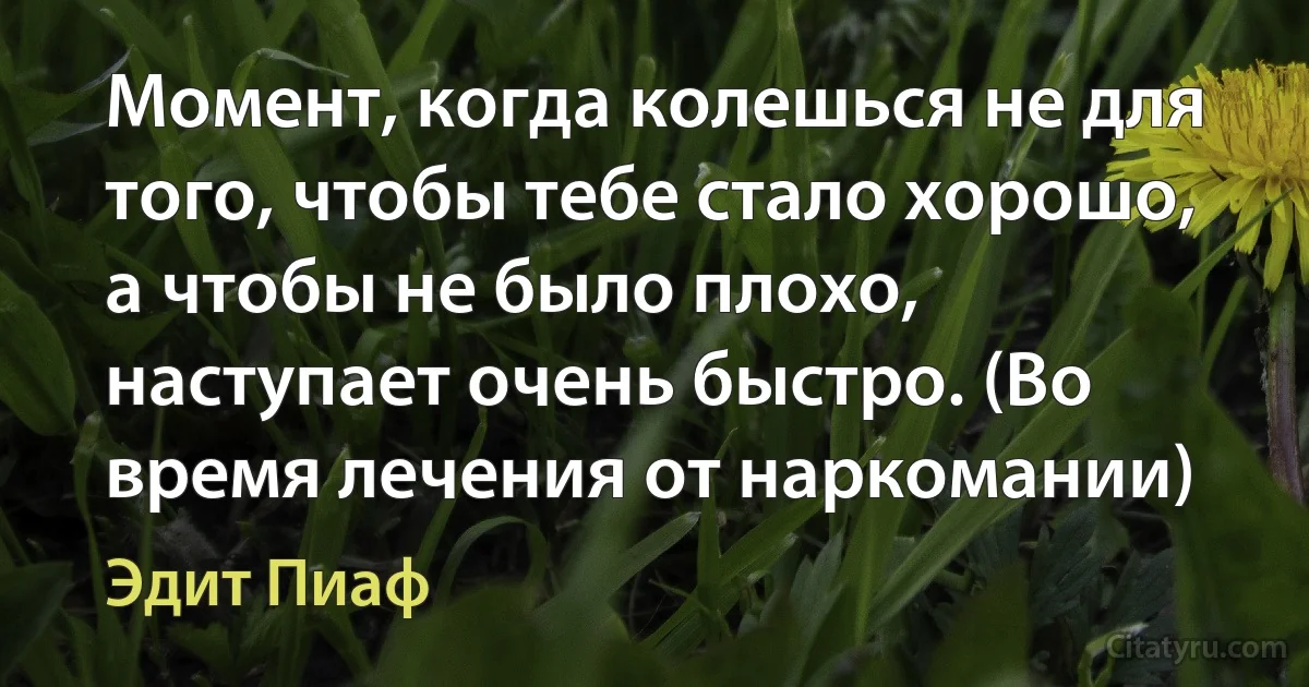 Момент, когда колешься не для того, чтобы тебе стало хорошо, а чтобы не было плохо, наступает очень быстро. (Во время лечения от наркомании) (Эдит Пиаф)