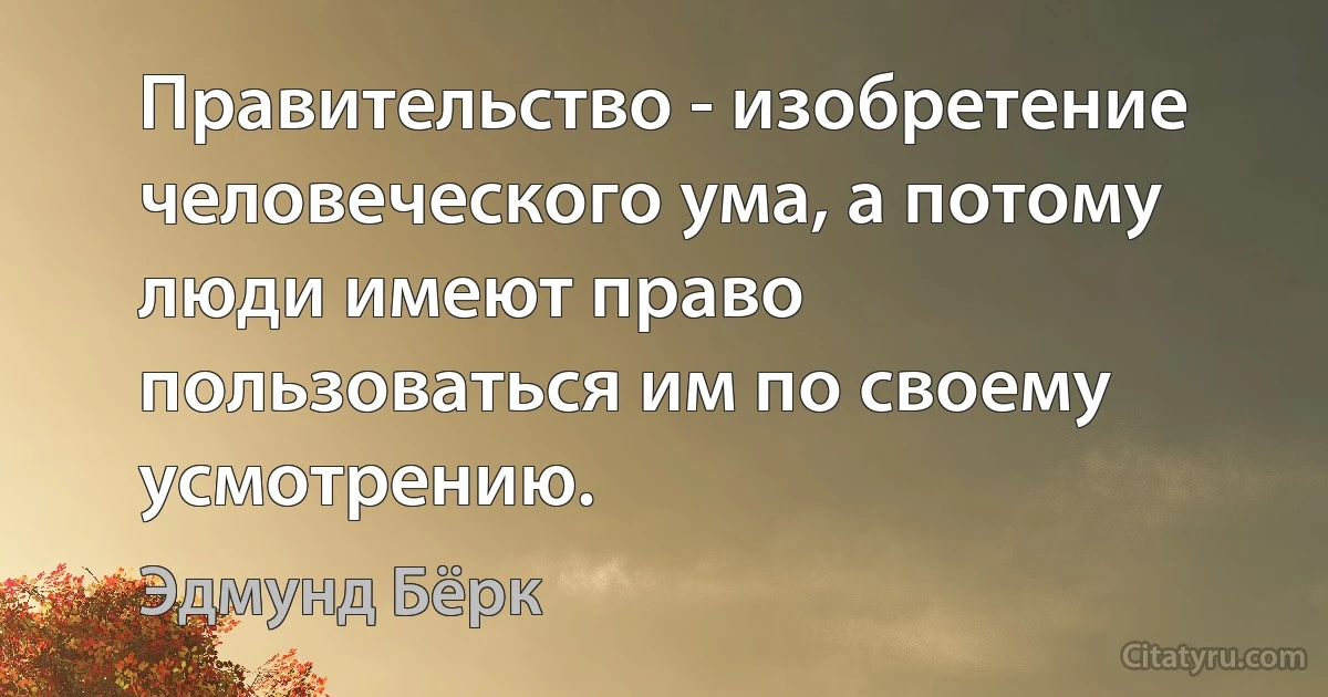 Правительство - изобретение человеческого ума, а потому люди имеют право пользоваться им по своему усмотрению. (Эдмунд Бёрк)