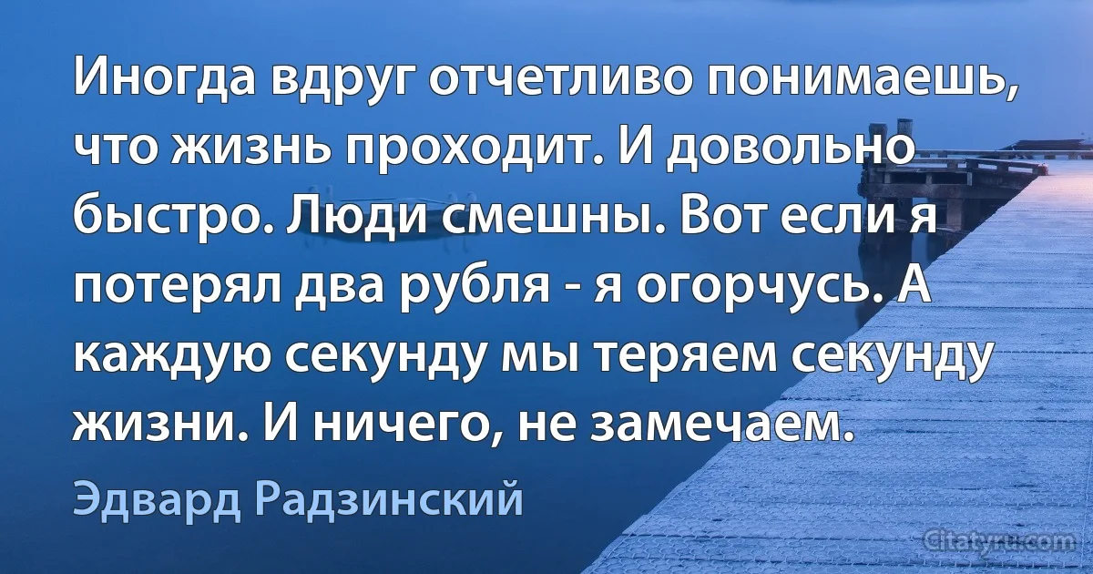 Иногда вдруг отчетливо понимаешь, что жизнь проходит. И довольно быстро. Люди смешны. Вот если я потерял два рубля - я огорчусь. А каждую секунду мы теряем секунду жизни. И ничего, не замечаем. (Эдвард Радзинский)