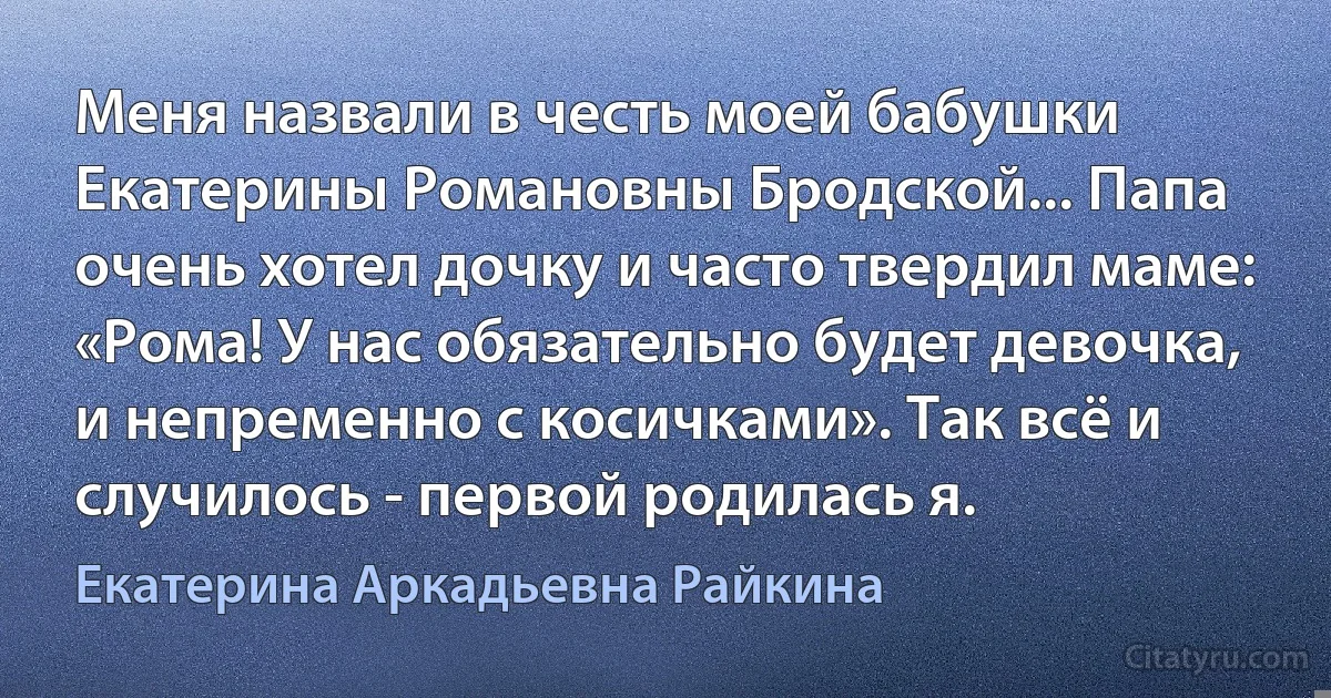 Меня назвали в честь моей бабушки Екатерины Романовны Бродской... Папа очень хотел дочку и часто твердил маме: «Рома! У нас обязательно будет девочка, и непременно с косичками». Так всё и случилось - первой родилась я. (Екатерина Аркадьевна Райкина)