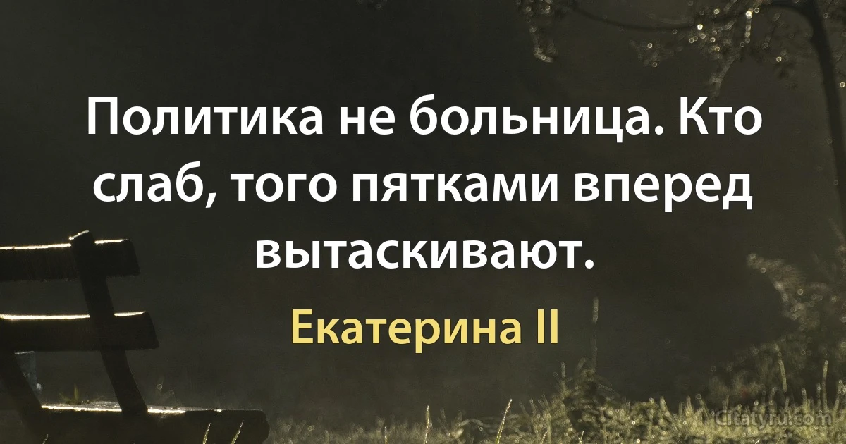 Политика не больница. Кто слаб, того пятками вперед вытаскивают. (Екатерина II)